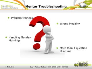Mentor Troubleshooting


       Problem trainees

                                                          Wrong Modality




   Handling Monday
   Mornings

                                                          More than 1 question
                                                          at a time




6-7.10.2011          Every Trainee Matters | 2010-1-ROI-LE004-0677111
 