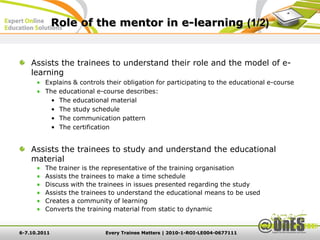 Role of the mentor in e-learning (1/2)


    Assists the trainees to understand their role and the model of e-
    learning
         Explains & controls their obligation for participating to the educational e-course
         The educational e-course describes:
           • The educational material
           • The study schedule
           • The communication pattern
           • The certification


    Assists the trainees to study and understand the educational
    material
         The trainer is the representative of the training organisation
         Assists the trainees to make a time schedule
         Discuss with the trainees in issues presented regarding the study
         Assists the trainees to understand the educational means to be used
         Creates a community of learning
         Converts the training material from static to dynamic


6-7.10.2011                 Every Trainee Matters | 2010-1-ROI-LE004-0677111
 