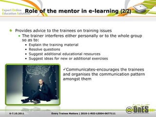 Role of the mentor in e-learning (2/2)


    Provides advice to the trainees on training issues
       The trainer interferes either personally or to the whole group
       so as to:
              •   Explain the training material
              •   Resolve questions
              •   Suggest additional educational resources
              •   Suggest ideas for new or additional exercises


                                      Communicates-encourages the trainees
                                      and organises the communication pattern
                                      amongst them




6-7.10.2011                   Every Trainee Matters | 2010-1-ROI-LE004-0677111
 