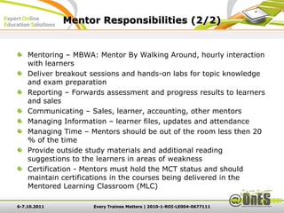 Mentor Responsibilities (2/2)


    Mentoring – MBWA: Mentor By Walking Around, hourly interaction
    with learners
    Deliver breakout sessions and hands-on labs for topic knowledge
    and exam preparation
    Reporting – Forwards assessment and progress results to learners
    and sales
    Communicating – Sales, learner, accounting, other mentors
    Managing Information – learner files, updates and attendance
    Managing Time – Mentors should be out of the room less then 20
    % of the time
    Provide outside study materials and additional reading
    suggestions to the learners in areas of weakness
    Certification - Mentors must hold the MCT status and should
    maintain certifications in the courses being delivered in the
    Mentored Learning Classroom (MLC)

6-7.10.2011          Every Trainee Matters | 2010-1-ROI-LE004-0677111
 