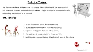  To give participants tips on delivering training
 To provide an overview of the Trainer skills training
 Explain to participants their role in the training
 Give participants an opportunity to deliver activities
 Participants are confident about delivering their parts of the training
Objectives
The aim of the Train the Trainer course is to provide the participants with the necessary skills
and knowledge to deliver effective classroom training. The participants become more confident
in delivering presentations to an audience.
Train the Trainer
 