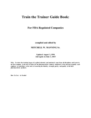 Train the Trainer Guide Book:
For FDA Regulated Companies
compiled and edited by
MITCHELL W. MANNING Sr.
Updated August 3, 1994
And again on June 2, 2015
Why: To share the training legacy of a gifted, talented, and motivated team from all disciplines and levels in
the best company in the best of times for the pharmaceutical industry dedicated to the mission to qualify each
employee to contribute to the work of ensuring the identity, strength, purity, and quality of all their
pharmaceutical products.
How To Use: As Needed
 