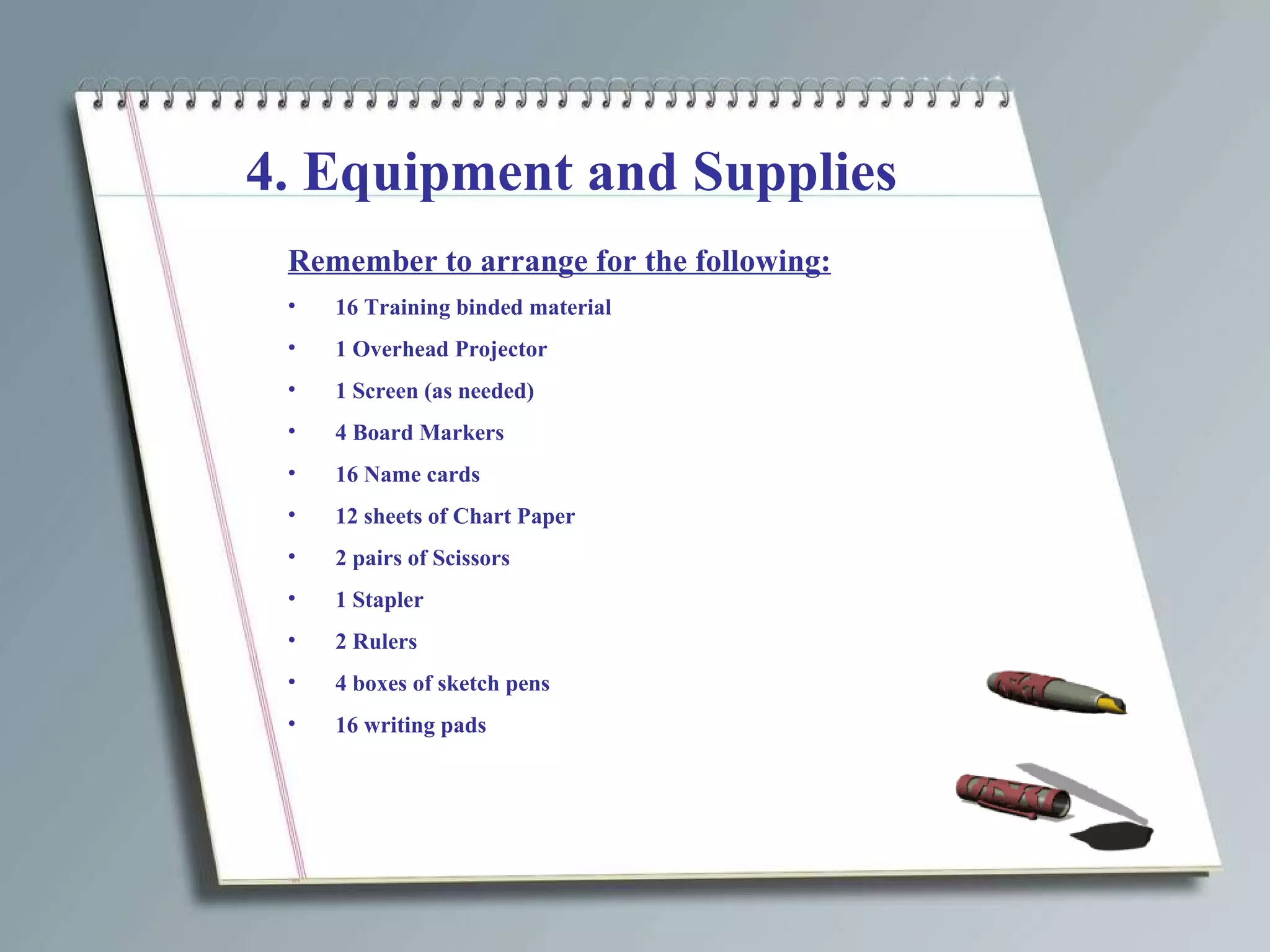 4. Equipment and Supplies Remember to arrange for the following: 16 Training binded material 1 Overhead Projector 1 Screen (as needed) 4 Board Markers 16 Name cards 12 sheets of Chart Paper 2 pairs of Scissors 1 Stapler 2 Rulers 4 boxes of sketch pens 16 writing pads 