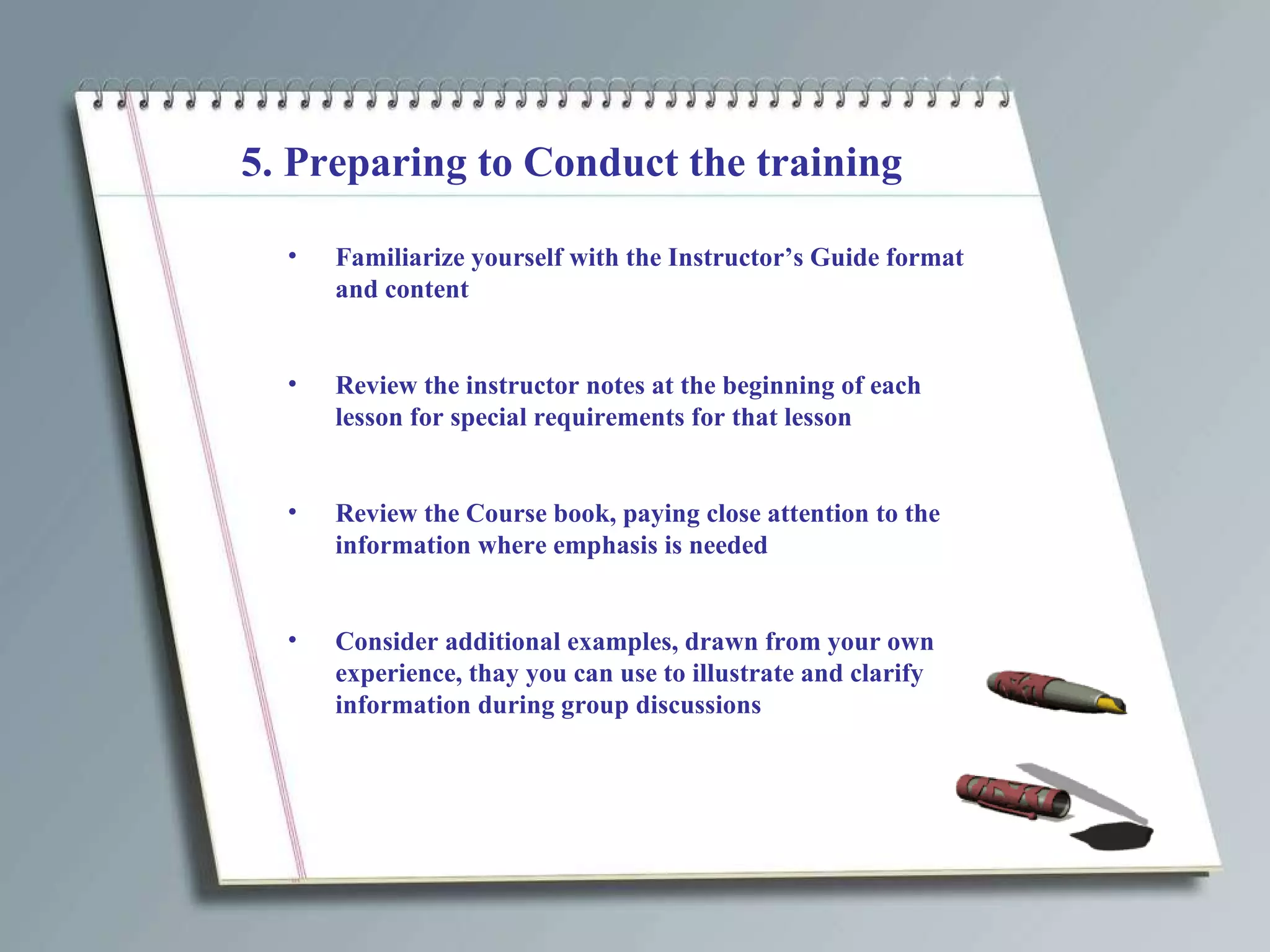 5. Preparing to Conduct the training Familiarize yourself with the Instructor’s Guide format and content Review the instructor notes at the beginning of each lesson for special requirements for that lesson Review the Course book, paying close attention to the information where emphasis is needed Consider additional examples, drawn from your own experience, thay you can use to illustrate and clarify information during group discussions 