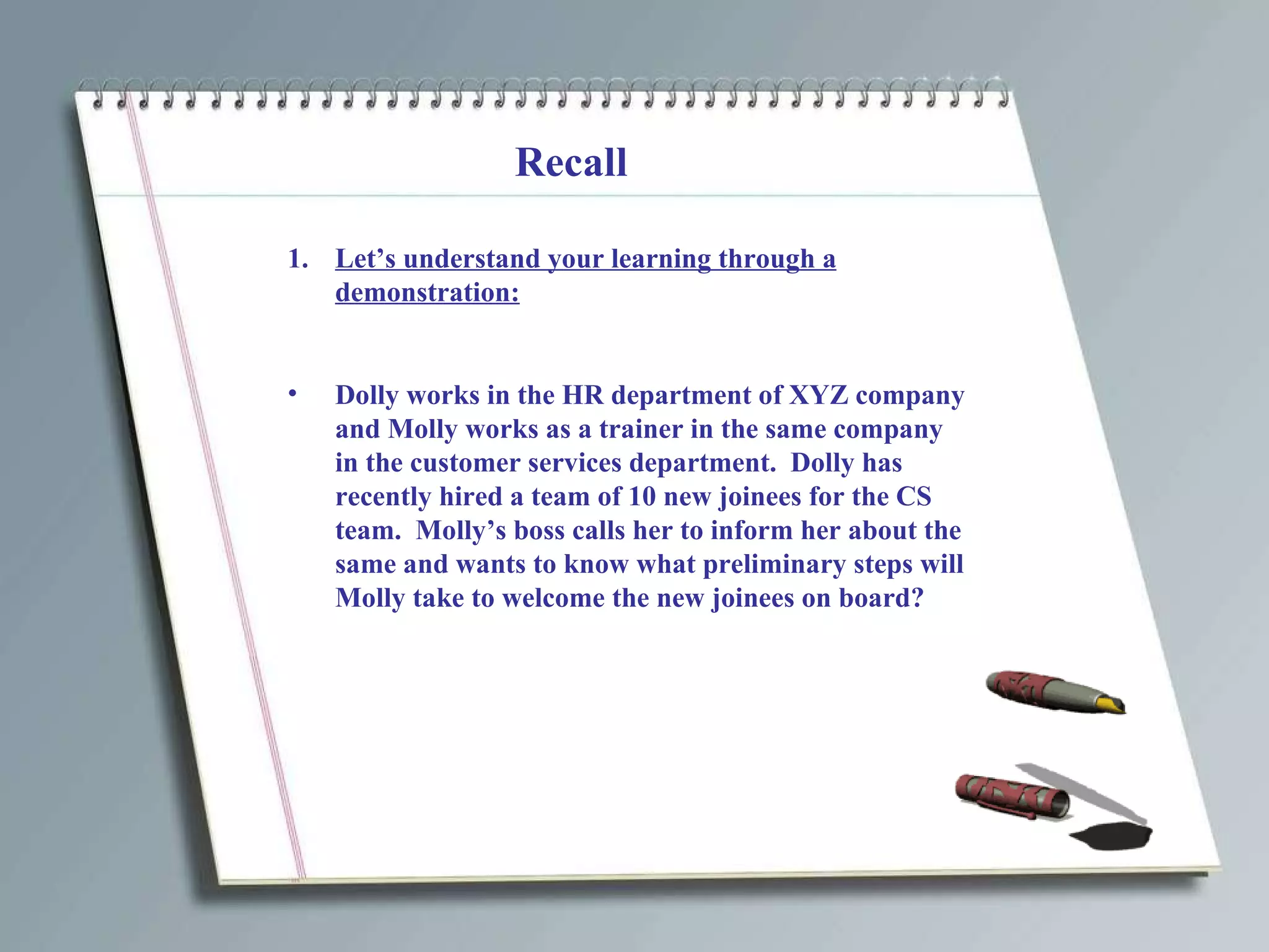 Recall Let’s understand your learning through a demonstration: Dolly works in the HR department of XYZ company and Molly works as a trainer in the same company in the customer services department.  Dolly has recently hired a team of 10 new joinees for the CS team.  Molly’s boss calls her to inform her about the same and wants to know what preliminary steps will Molly take to welcome the new joinees on board? 