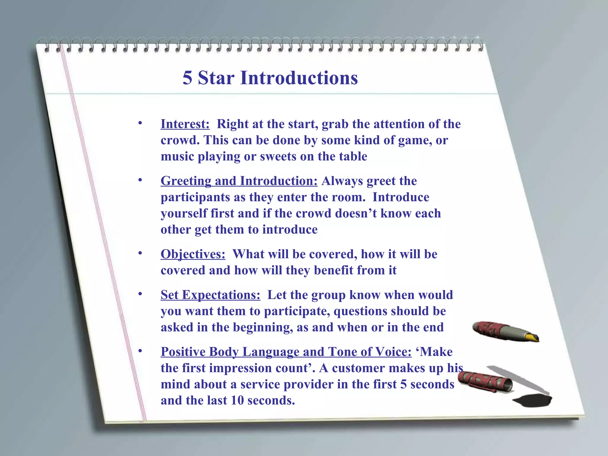 5 Star Introductions Interest:   Right at the start, grab the attention of the crowd. This can be done by some kind of game, or music playing or sweets on the table Greeting and Introduction:  Always greet the participants as they enter the room.  Introduce yourself first and if the crowd doesn’t know each other get them to introduce Objectives:   What will be covered, how it will be covered and how will they benefit from it Set Expectations:   Let the group know when would you want them to participate, questions should be asked in the beginning, as and when or in the end Positive Body Language and Tone of Voice:  ‘Make the first impression count’. A customer makes up his mind about a service provider in the first 5 seconds and the last 10 seconds. 