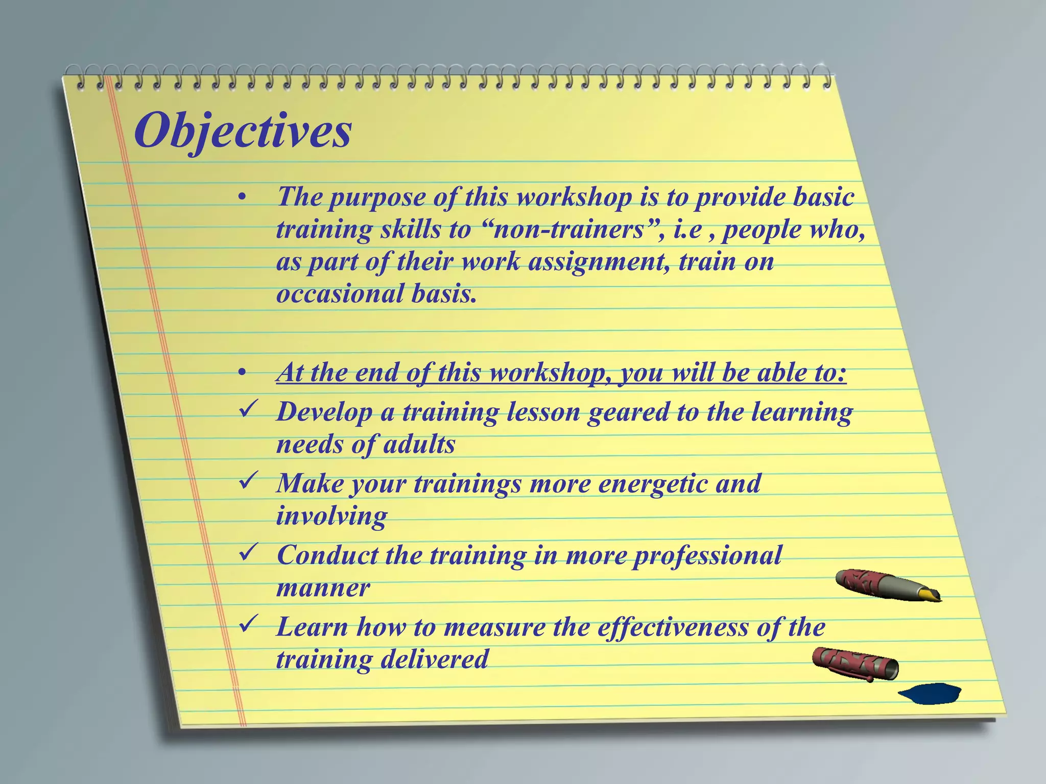 Objectives The purpose of this workshop is to provide basic training skills to “non-trainers”, i.e , people who, as part of their work assignment, train on occasional basis. At the end of this workshop, you will be able to: Develop a training lesson geared to the learning needs of adults Make your trainings more energetic and involving Conduct the training in more professional manner Learn how to measure the effectiveness of the training delivered 