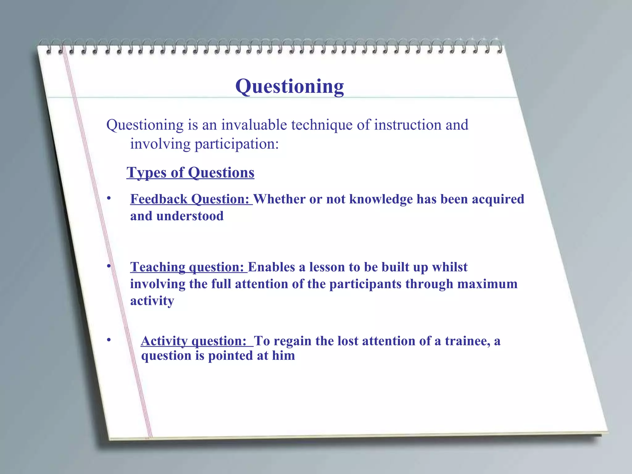 Questioning Questioning is an invaluable technique of instruction and involving participation: Types of Questions Feedback Question:  Whether or not knowledge has been acquired and understood Teaching question:  Enables a lesson to be built up whilst involving the full attention of the participants through maximum activity Activity question:  To regain the lost attention of a trainee, a question is pointed at him 