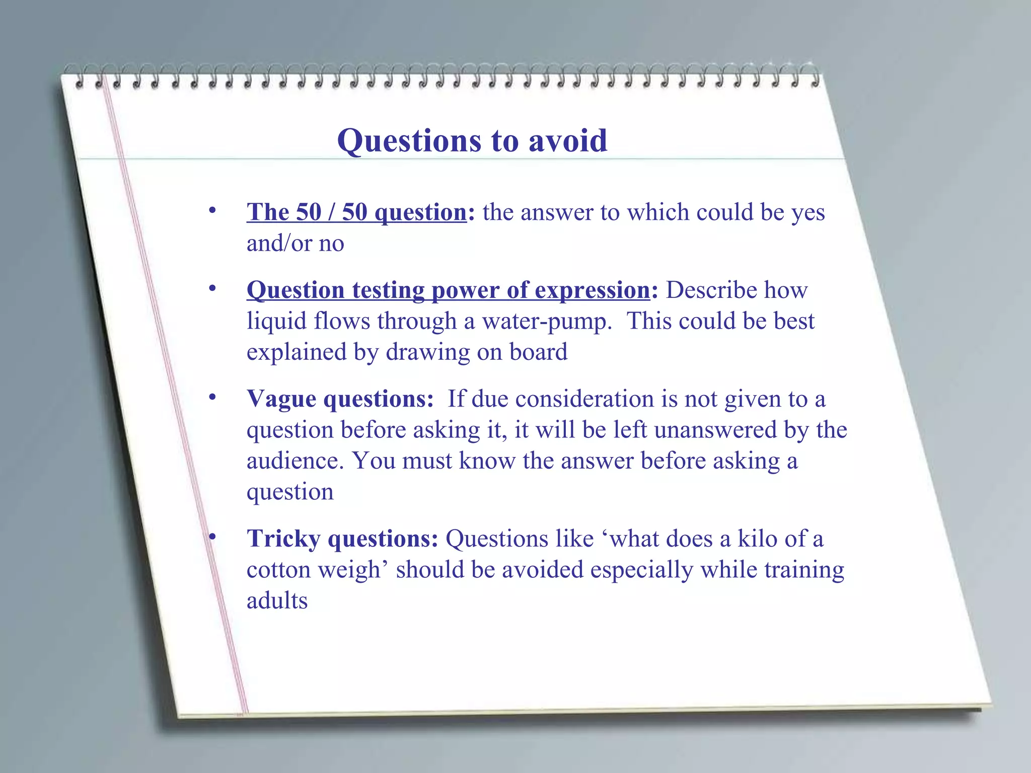 Questions to avoid The 50 / 50 question :  the answer to which could be yes and/or no Question testing power of expression :  Describe how liquid flows through a water-pump.  This could be best explained by drawing on board Vague questions:  If due consideration is not given to a question before asking it, it will be left unanswered by the audience. You must know the answer before asking a question Tricky questions:  Questions like ‘what does a kilo of a cotton weigh’ should be avoided especially while training adults 