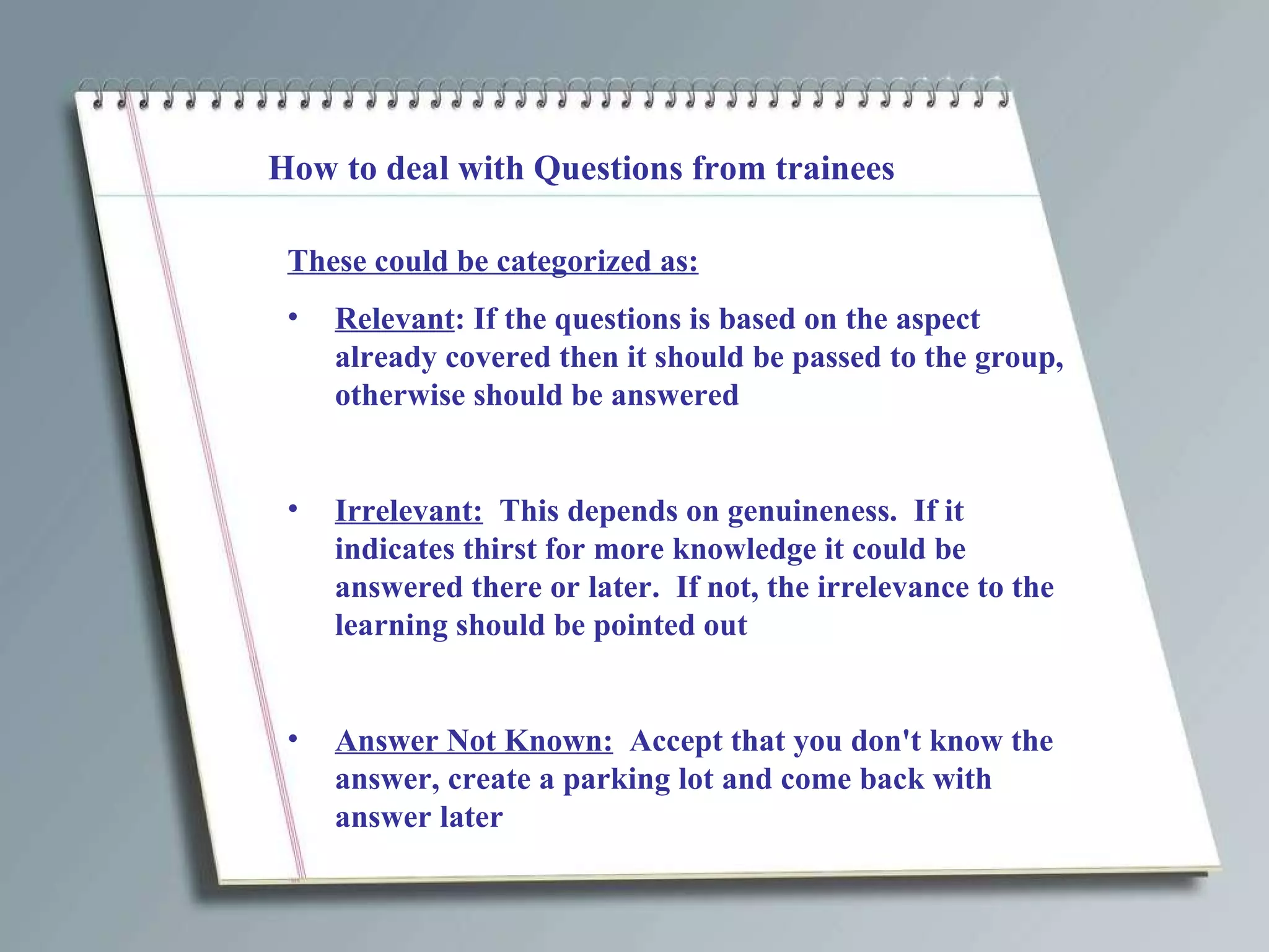 How to deal with Questions from trainees These could be categorized as: Relevant : If the questions is based on the aspect already covered then it should be passed to the group, otherwise should be answered  Irrelevant:   This depends on genuineness.  If it indicates thirst for more knowledge it could be answered there or later.  If not, the irrelevance to the learning should be pointed out Answer Not Known:   Accept that you don't know the answer, create a parking lot and come back with answer later 