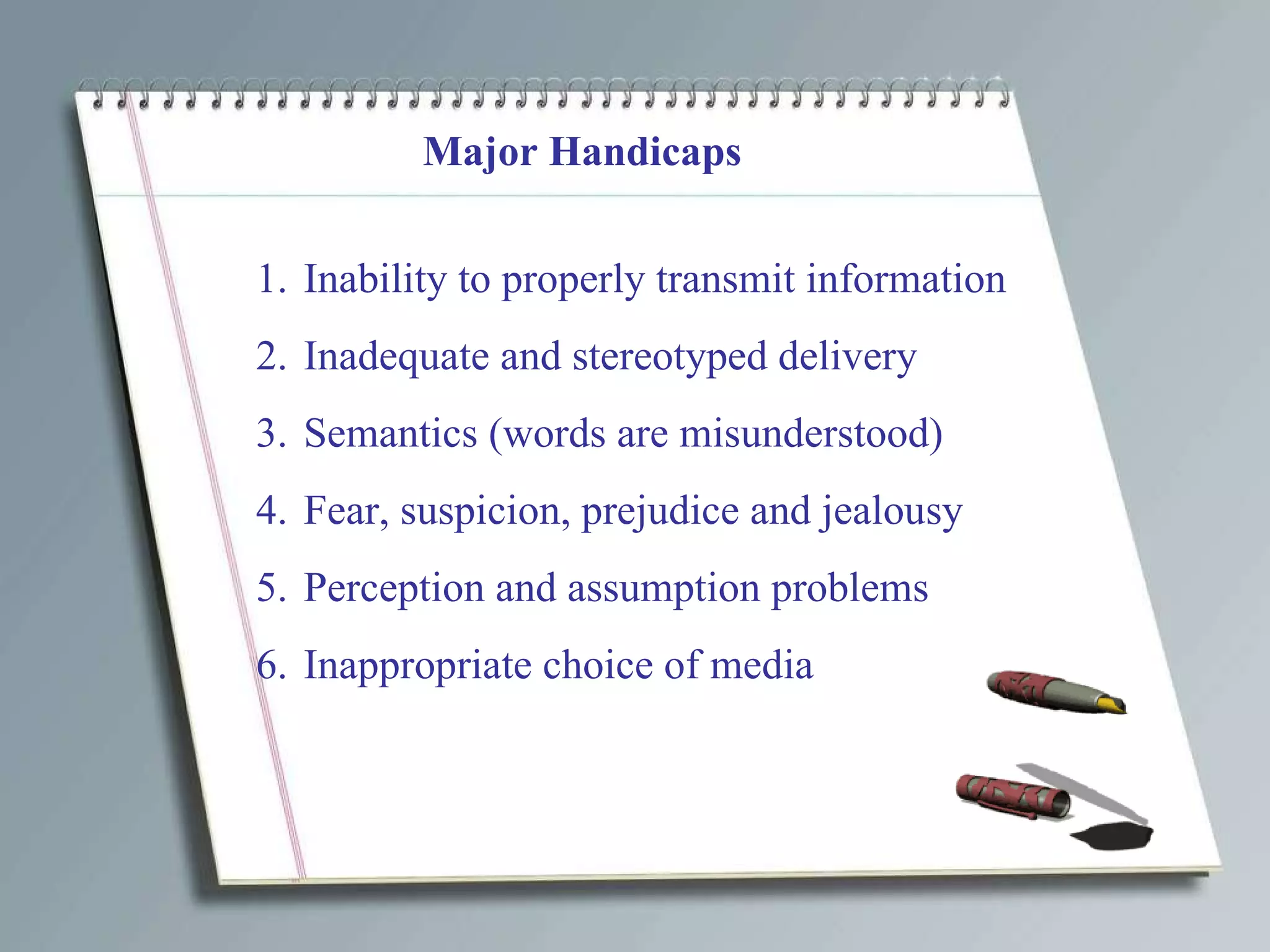 Major Handicaps Inability to properly transmit information Inadequate and stereotyped delivery Semantics (words are misunderstood) Fear, suspicion, prejudice and jealousy Perception and assumption problems Inappropriate choice of media 