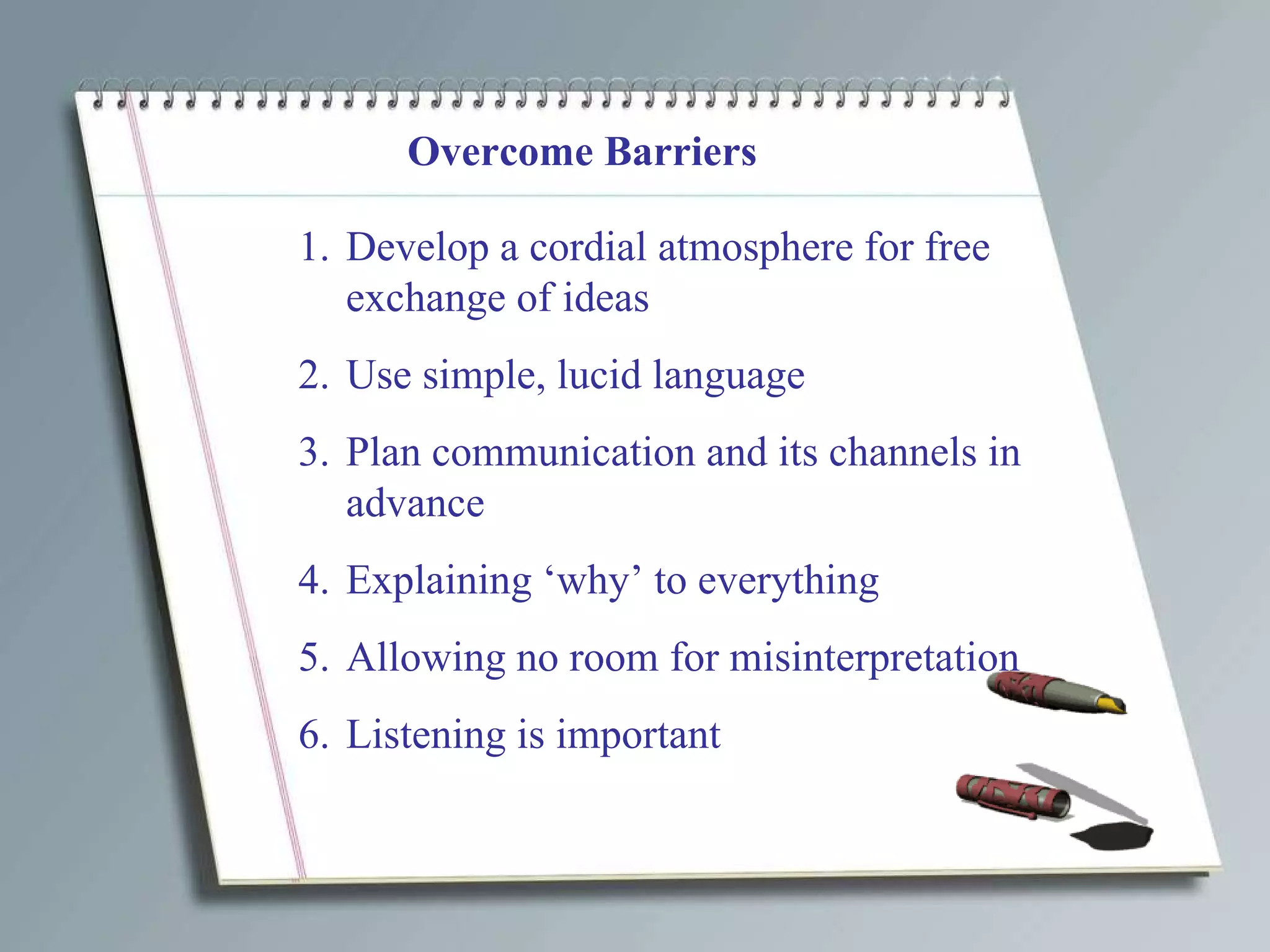 Overcome Barriers Develop a cordial atmosphere for free exchange of ideas Use simple, lucid language Plan communication and its channels in advance Explaining ‘why’ to everything Allowing no room for misinterpretation Listening is important 
