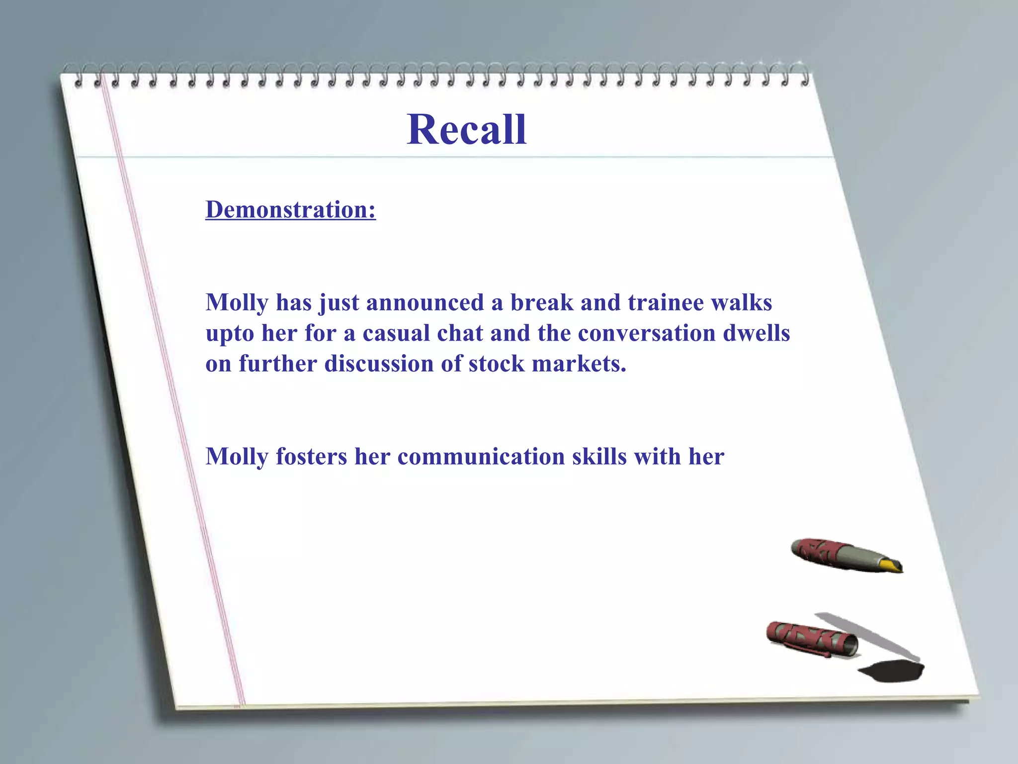 Recall Demonstration: Molly has just announced a break and trainee walks upto her for a casual chat and the conversation dwells on further discussion of stock markets. Molly fosters her communication skills with her 