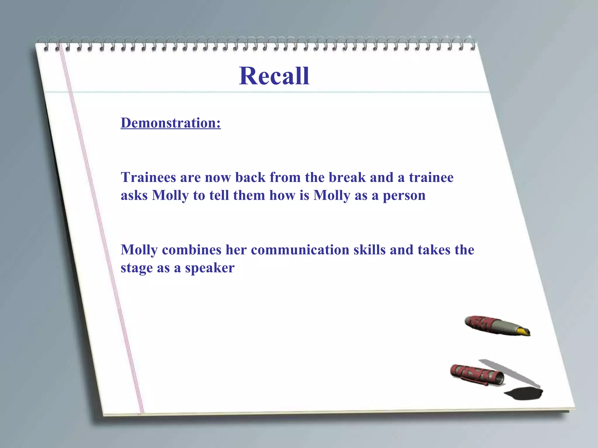 Recall Demonstration: Trainees are now back from the break and a trainee asks Molly to tell them how is Molly as a person Molly combines her communication skills and takes the stage as a speaker 