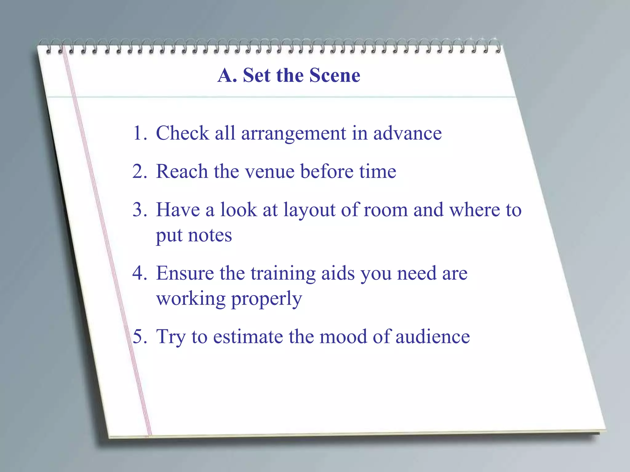 A. Set the Scene Check all arrangement in advance Reach the venue before time Have a look at layout of room and where to put notes Ensure the training aids you need are working properly Try to estimate the mood of audience  