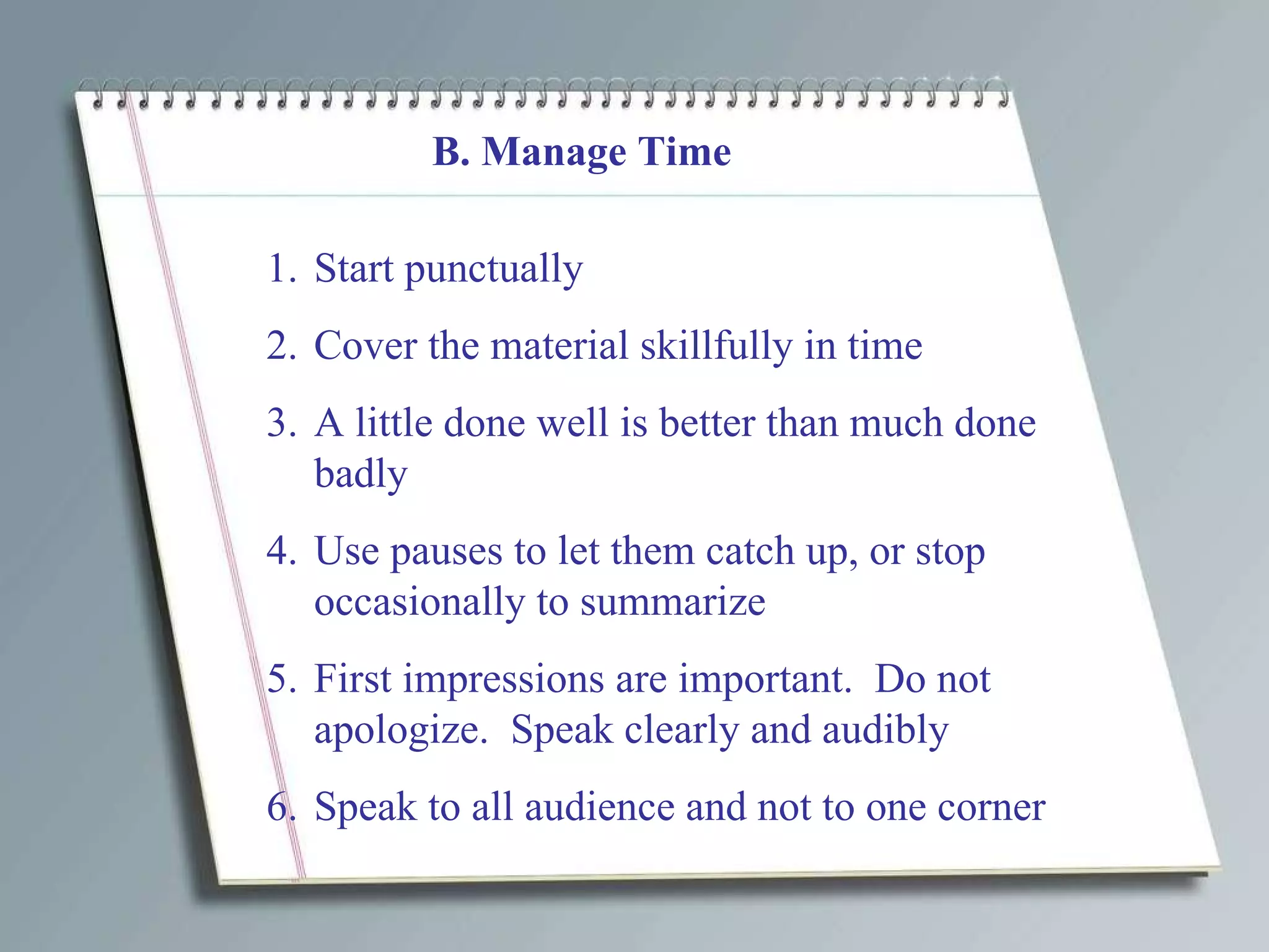 B. Manage Time Start punctually Cover the material skillfully in time A little done well is better than much done badly Use pauses to let them catch up, or stop occasionally to summarize First impressions are important.  Do not apologize.  Speak clearly and audibly Speak to all audience and not to one corner 