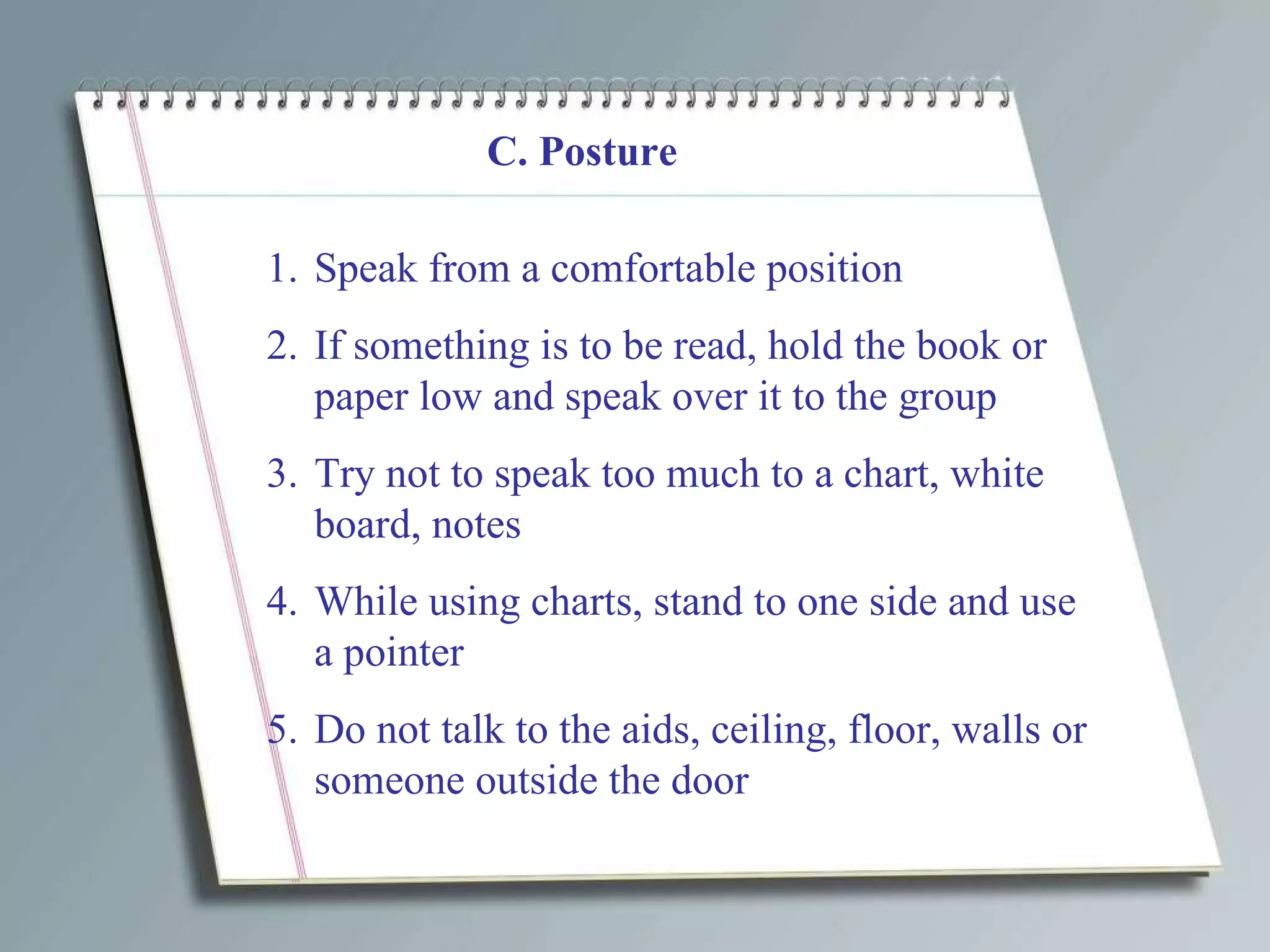 C. Posture Speak from a comfortable position If something is to be read, hold the book or paper low and speak over it to the group Try not to speak too much to a chart, white board, notes While using charts, stand to one side and use a pointer Do not talk to the aids, ceiling, floor, walls or someone outside the door 
