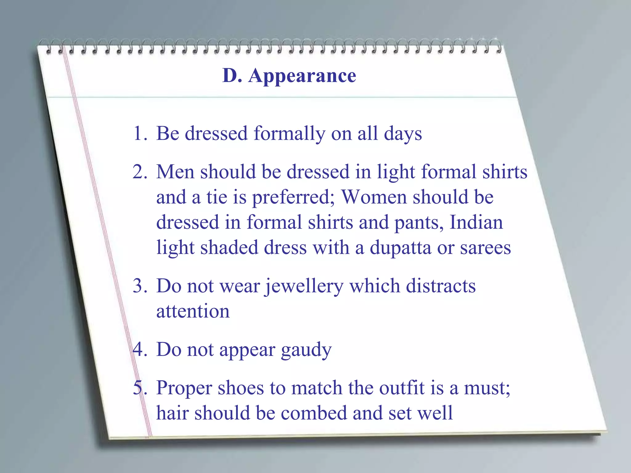 D. Appearance Be dressed formally on all days Men should be dressed in light formal shirts and a tie is preferred; Women should be dressed in formal shirts and pants, Indian light shaded dress with a dupatta or sarees Do not wear jewellery which distracts attention Do not appear gaudy Proper shoes to match the outfit is a must; hair should be combed and set well 