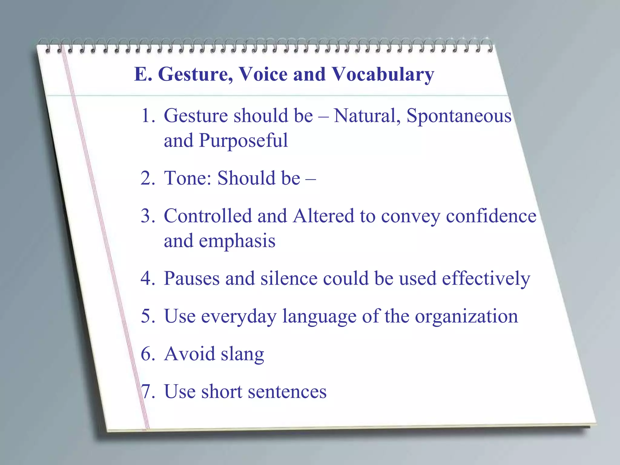 E. Gesture, Voice and Vocabulary Gesture should be – Natural, Spontaneous and Purposeful Tone: Should be – Controlled and Altered to convey confidence and emphasis Pauses and silence could be used effectively Use everyday language of the organization Avoid slang  Use short sentences 
