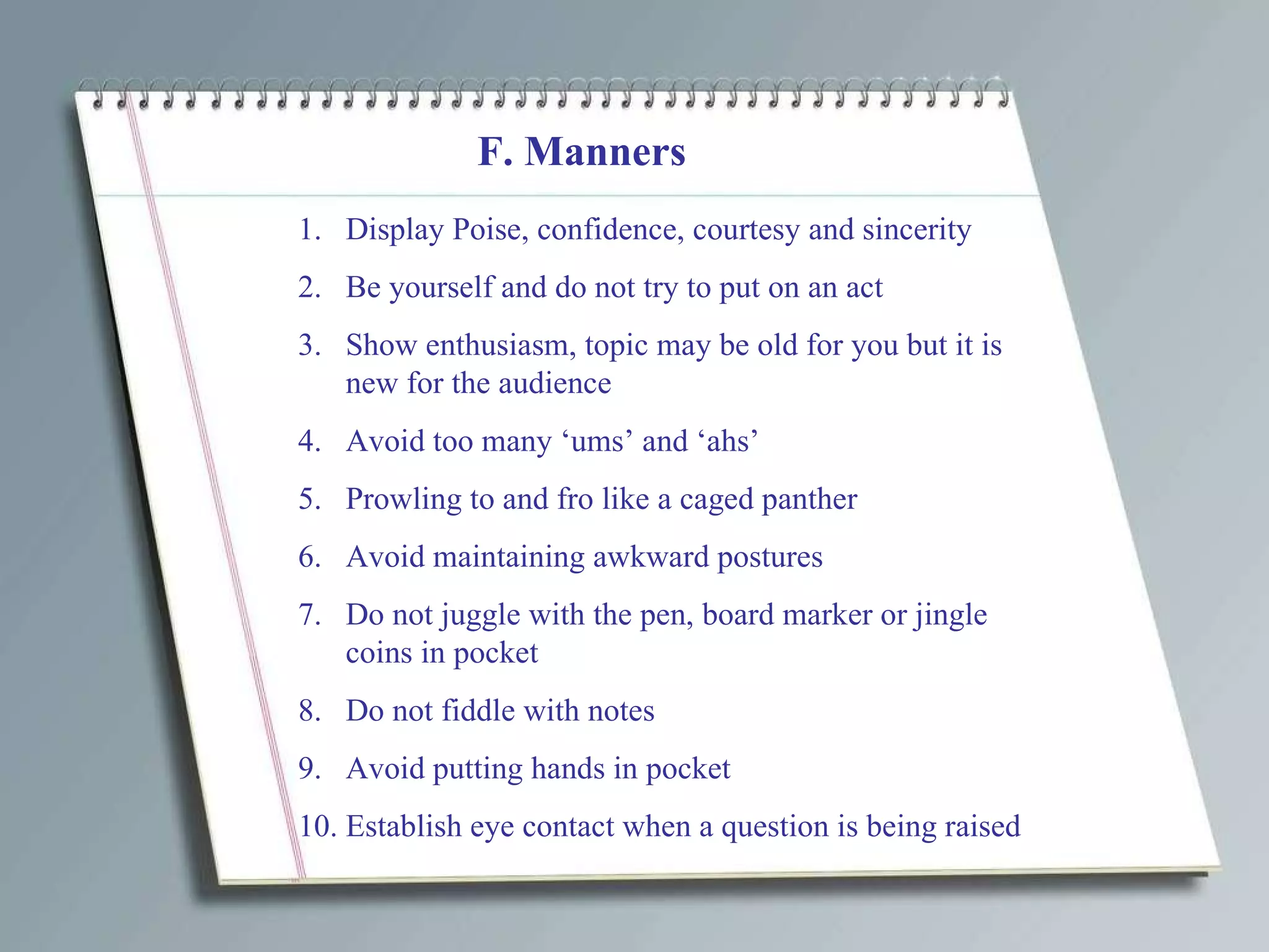 F. Manners Display Poise, confidence, courtesy and sincerity Be yourself and do not try to put on an act Show enthusiasm, topic may be old for you but it is new for the audience Avoid too many ‘ums’ and ‘ahs’ Prowling to and fro like a caged panther Avoid maintaining awkward postures Do not juggle with the pen, board marker or jingle coins in pocket Do not fiddle with notes Avoid putting hands in pocket Establish eye contact when a question is being raised 