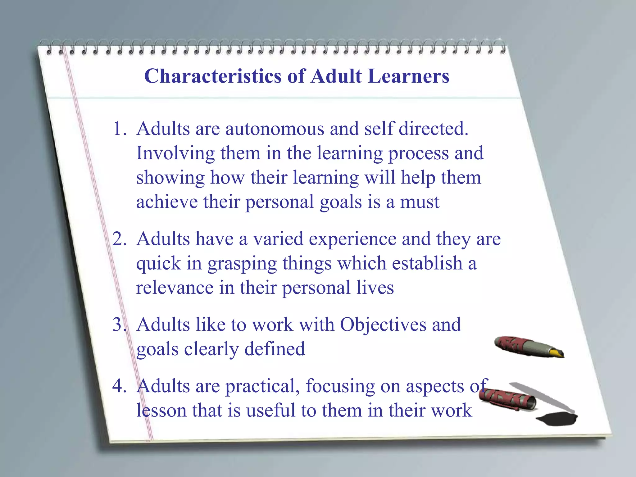 Characteristics of Adult Learners Adults are autonomous and self directed.  Involving them in the learning process and showing how their learning will help them achieve their personal goals is a must Adults have a varied experience and they are quick in grasping things which establish a relevance in their personal lives Adults like to work with Objectives and goals clearly defined Adults are practical, focusing on aspects of lesson that is useful to them in their work 