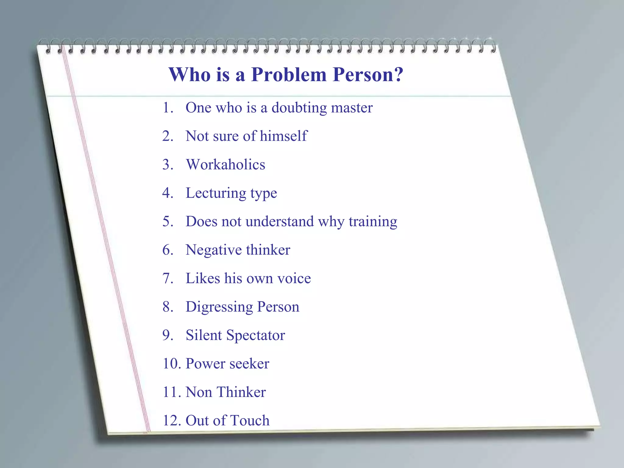 Who is a Problem Person? One who is a doubting master Not sure of himself Workaholics Lecturing type Does not understand why training Negative thinker Likes his own voice Digressing Person Silent Spectator Power seeker Non Thinker Out of Touch 