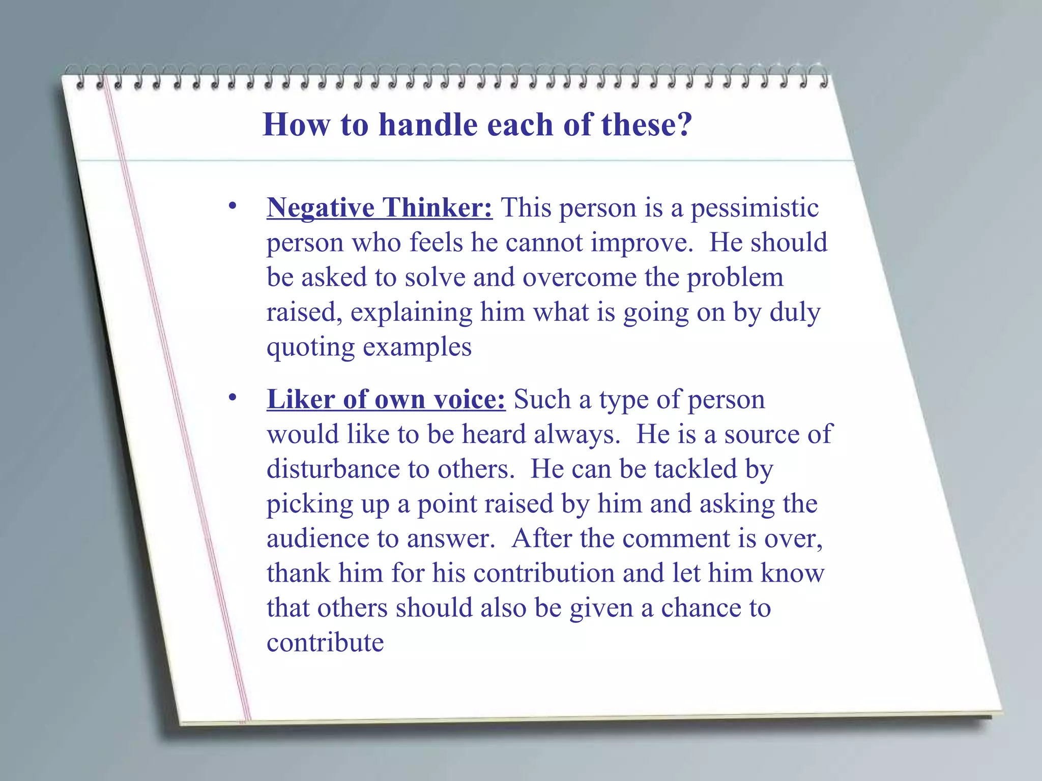 How to handle each of these? Negative Thinker:  This person is a pessimistic person who feels he cannot improve.  He should be asked to solve and overcome the problem raised, explaining him what is going on by duly quoting examples Liker of own voice:  Such a type of person would like to be heard always.  He is a source of disturbance to others.  He can be tackled by picking up a point raised by him and asking the audience to answer.  After the comment is over, thank him for his contribution and let him know that others should also be given a chance to contribute  