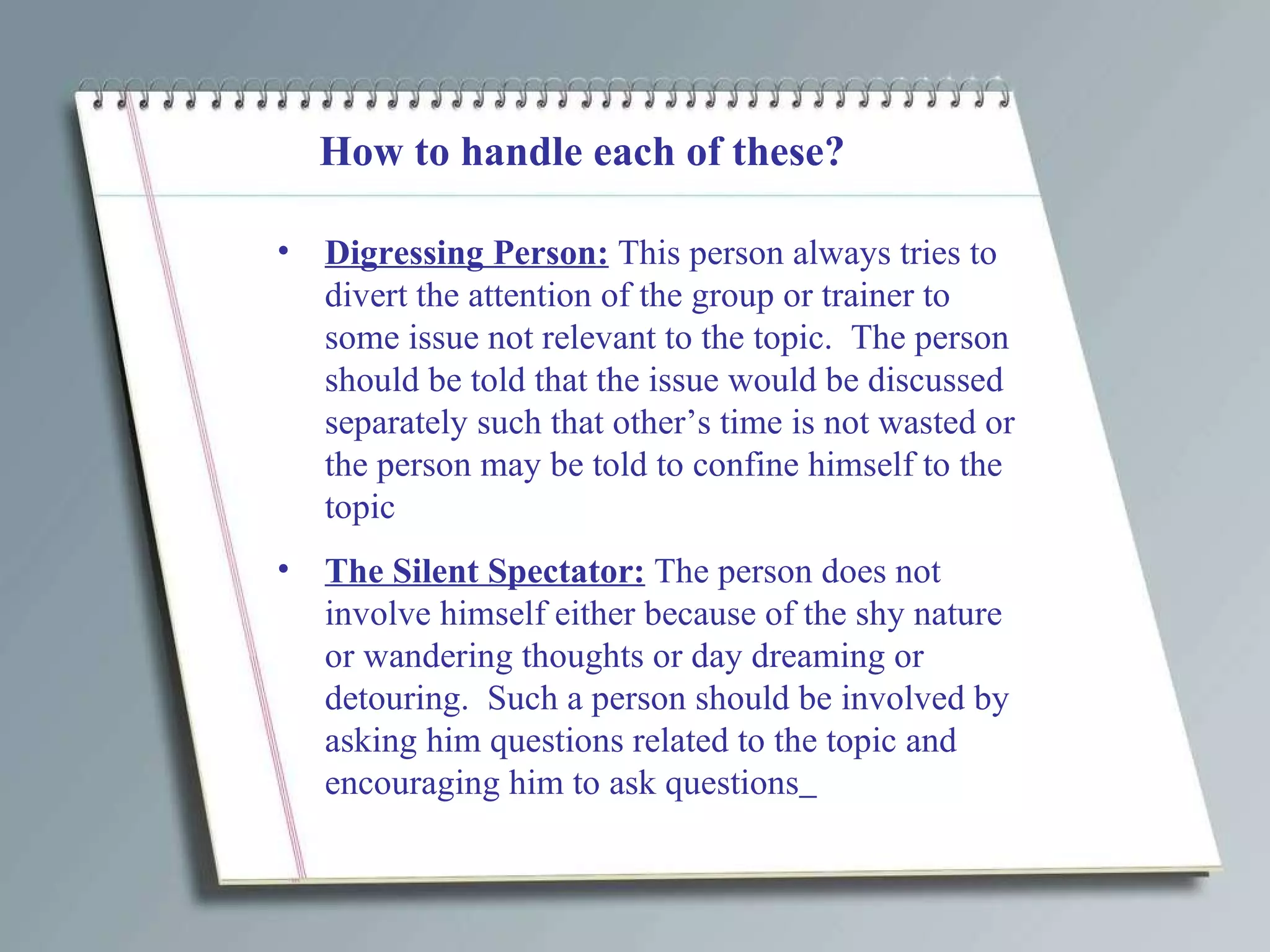 How to handle each of these? Digressing Person:  This person always tries to divert the attention of the group or trainer to some issue not relevant to the topic.  The person should be told that the issue would be discussed separately such that other’s time is not wasted or the person may be told to confine himself to the topic The Silent Spectator:  The person does not involve himself either because of the shy nature or wandering thoughts or day dreaming or detouring.  Such a person should be involved by asking him questions related to the topic and encouraging him to ask questions   