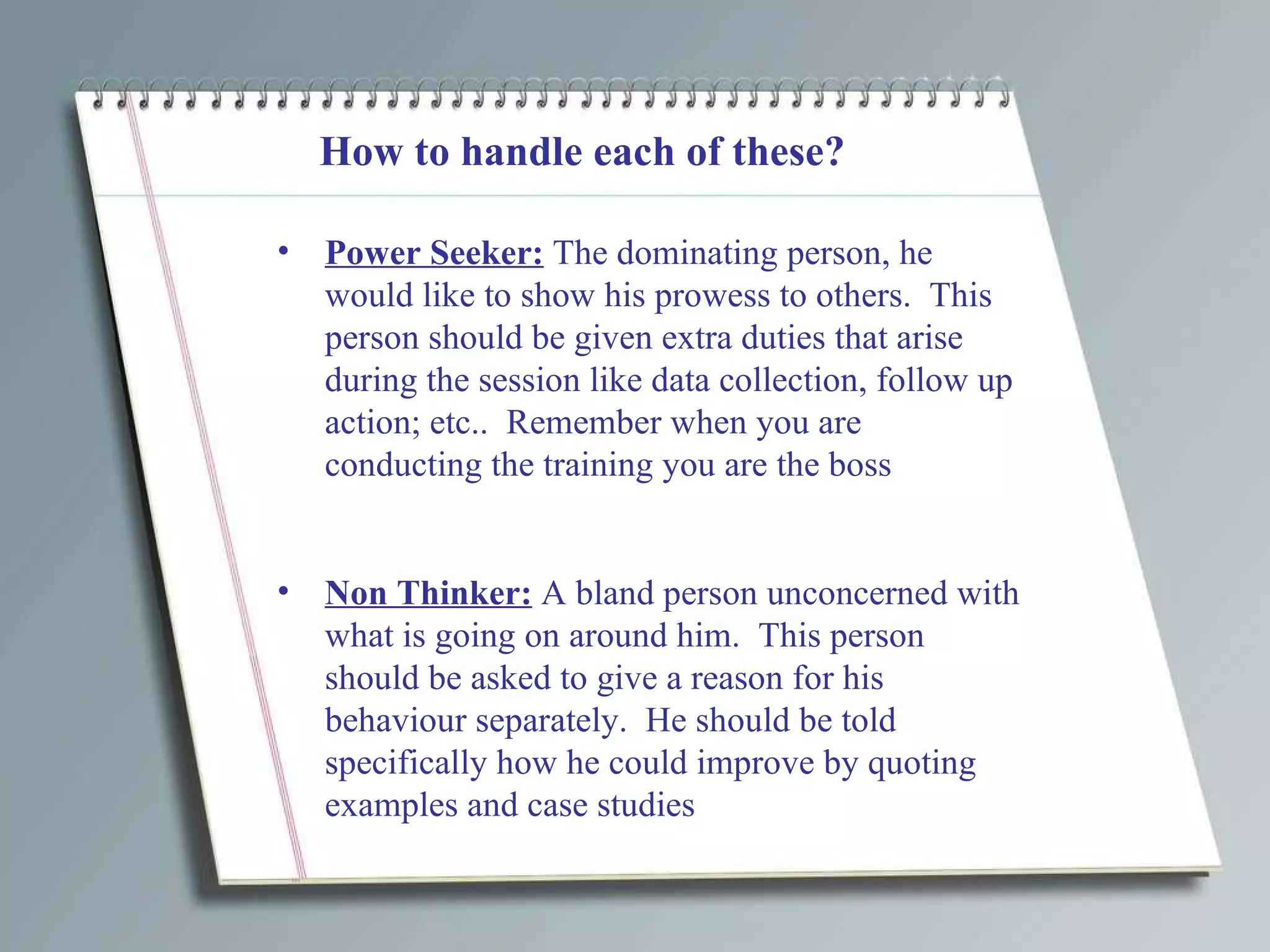 How to handle each of these? Power Seeker:  The dominating person, he would like to show his prowess to others.  This person should be given extra duties that arise during the session like data collection, follow up action; etc..  Remember when you are conducting the training you are the boss  Non Thinker:  A bland person unconcerned with what is going on around him.  This person should be asked to give a reason for his behaviour separately.  He should be told specifically how he could improve by quoting examples and case studies 