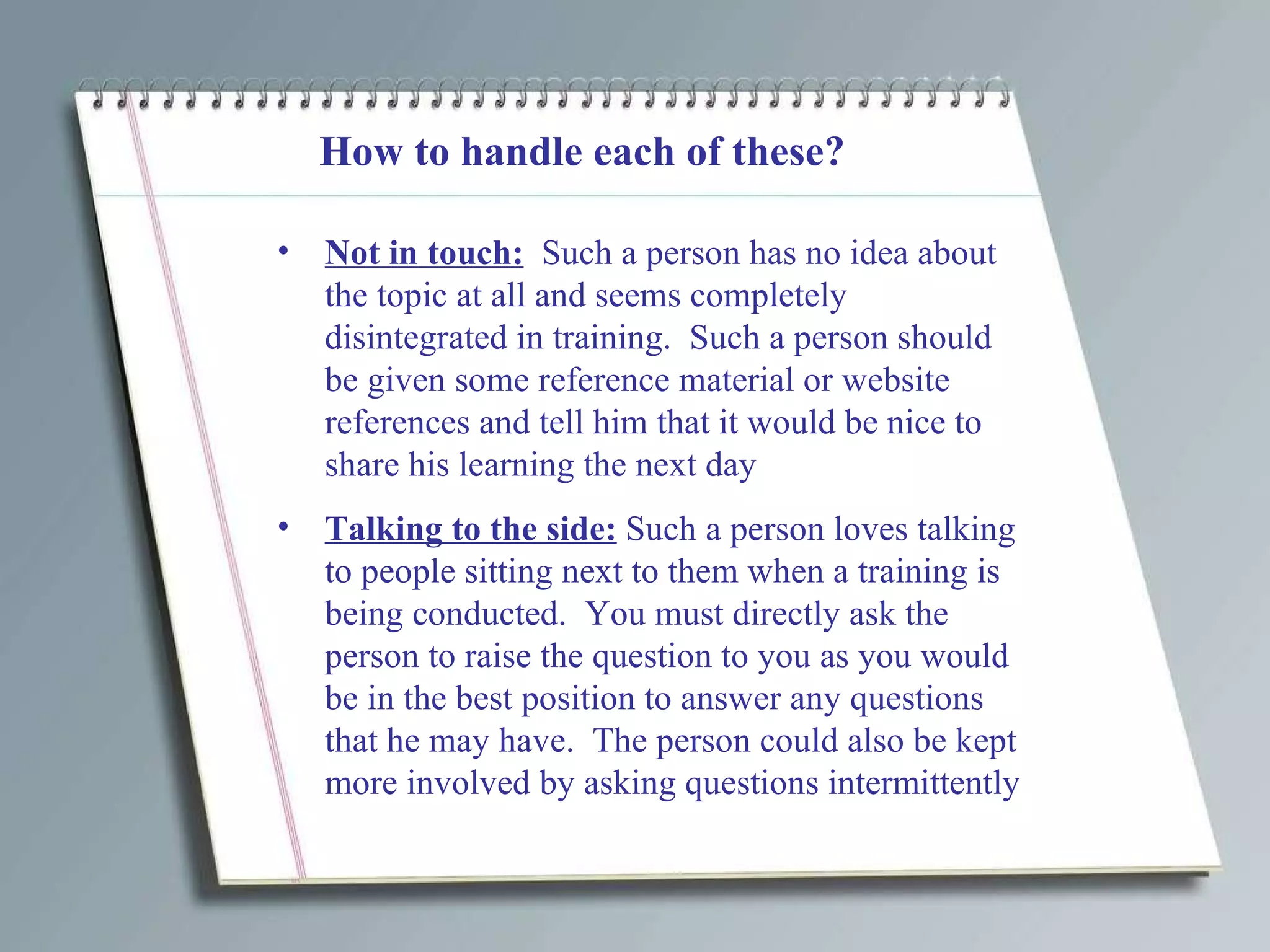 How to handle each of these? Not in touch:   Such a person has no idea about the topic at all and seems completely disintegrated in training.  Such a person should be given some reference material or website references and tell him that it would be nice to share his learning the next day Talking to the side:  Such a person loves talking to people sitting next to them when a training is being conducted.  You must directly ask the person to raise the question to you as you would be in the best position to answer any questions that he may have.  The person could also be kept more involved by asking questions intermittently 
