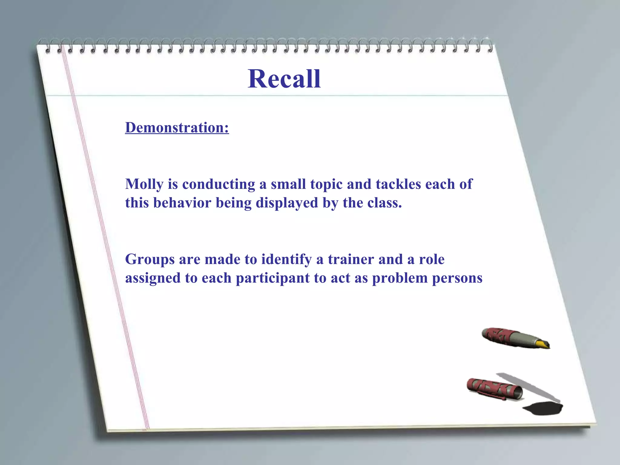 Recall Demonstration: Molly is conducting a small topic and tackles each of this behavior being displayed by the class. Groups are made to identify a trainer and a role assigned to each participant to act as problem persons 