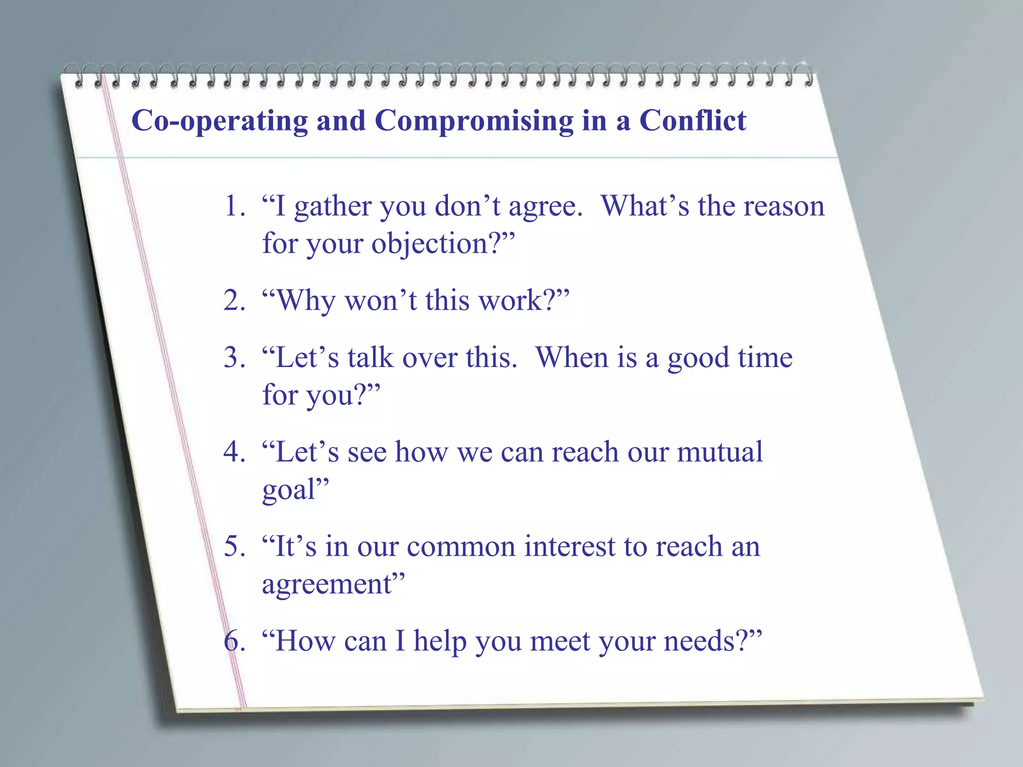 Co-operating and Compromising in a Conflict “ I gather you don’t agree.  What’s the reason for your objection?” “ Why won’t this work?” “ Let’s talk over this.  When is a good time for you?” “ Let’s see how we can reach our mutual goal” “ It’s in our common interest to reach an agreement” “ How can I help you meet your needs?” 