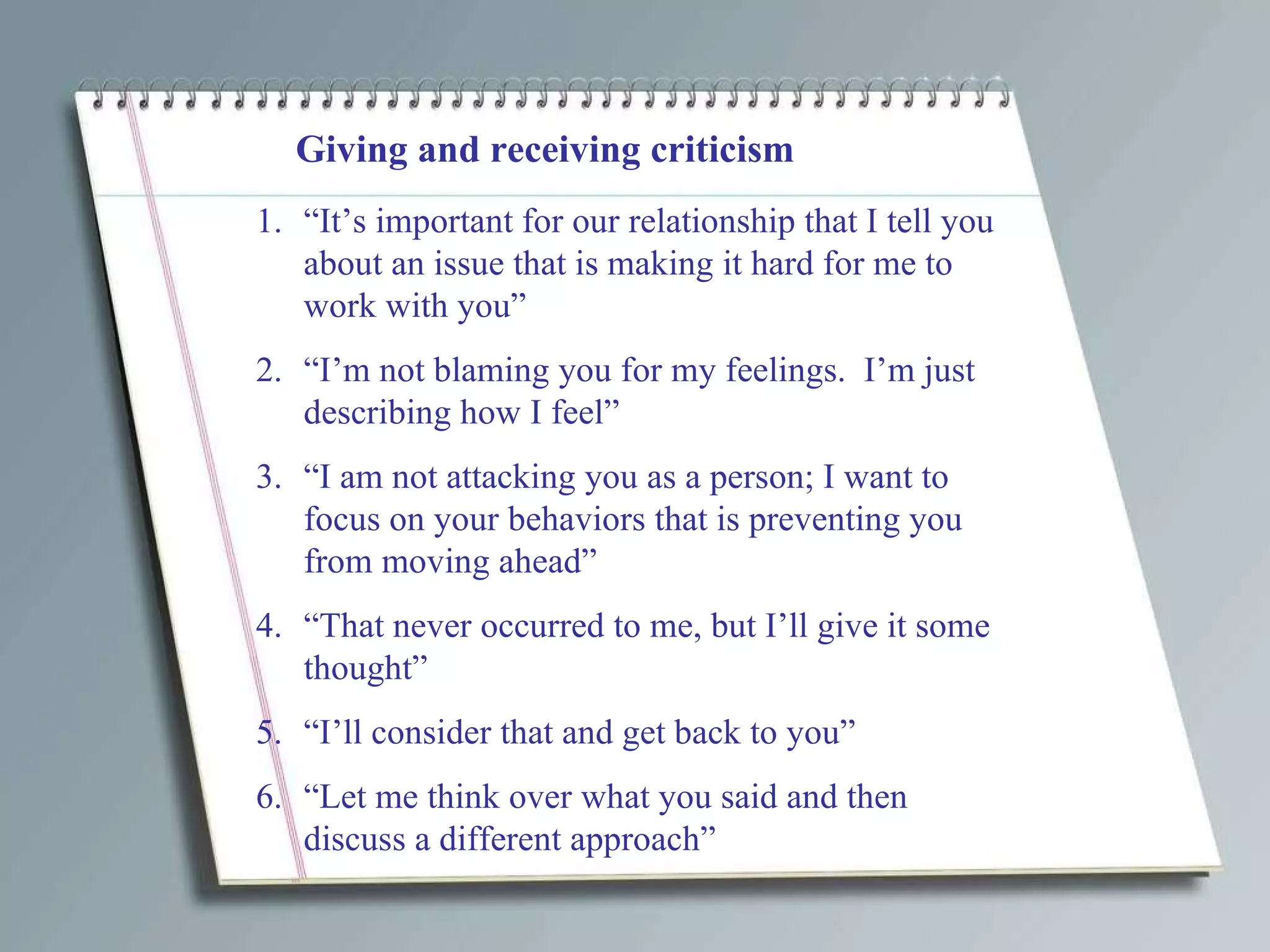 Giving and receiving criticism “ It’s important for our relationship that I tell you about an issue that is making it hard for me to work with you” “ I’m not blaming you for my feelings.  I’m just describing how I feel” “ I am not attacking you as a person; I want to focus on your behaviors that is preventing you from moving ahead” “ That never occurred to me, but I’ll give it some thought” “ I’ll consider that and get back to you” “ Let me think over what you said and then discuss a different approach” 