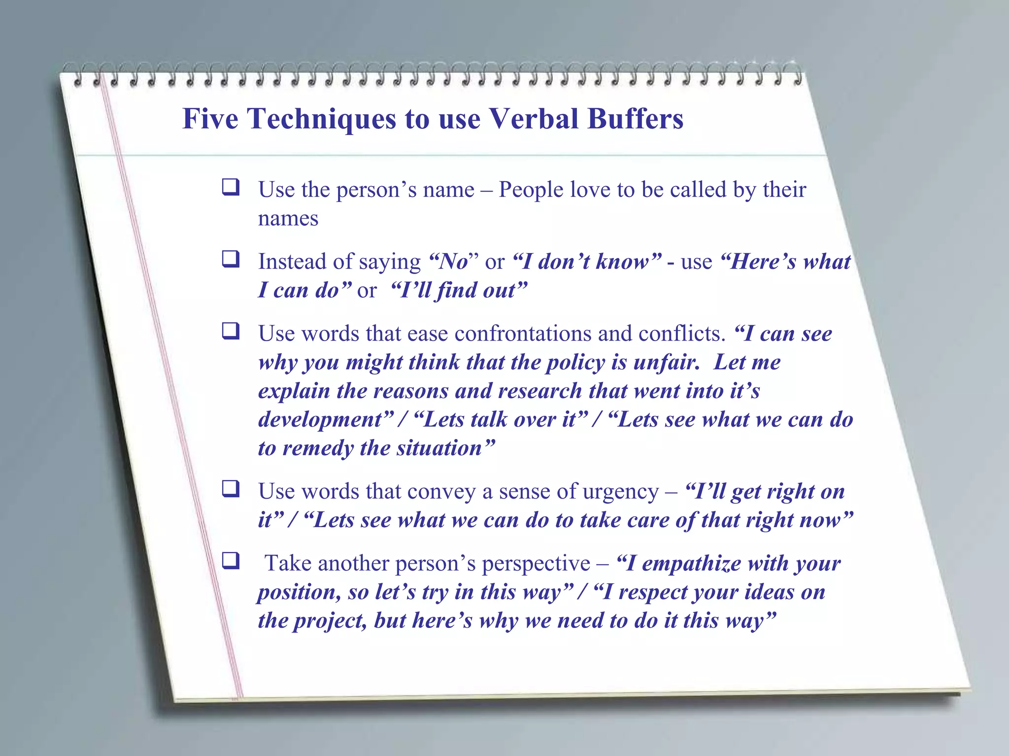 Five Techniques to use Verbal Buffers Use the person’s name – People love to be called by their names Instead of saying  “No ” or  “I don’t know”  - use  “Here’s what I can do”  or  “I’ll find out” Use words that ease confrontations and conflicts.  “I can see why you might think that the policy is unfair.  Let me explain the reasons and research that went into it’s development” / “Lets talk over it” / “Lets see what we can do to remedy the situation”  Use words that convey a sense of urgency –  “I’ll get right on it” / “Lets see what we can do to take care of that right now” Take another person’s perspective –  “I empathize with your position, so let’s try in this way” / “I respect your ideas on the project, but here’s why we need to do it this way” 