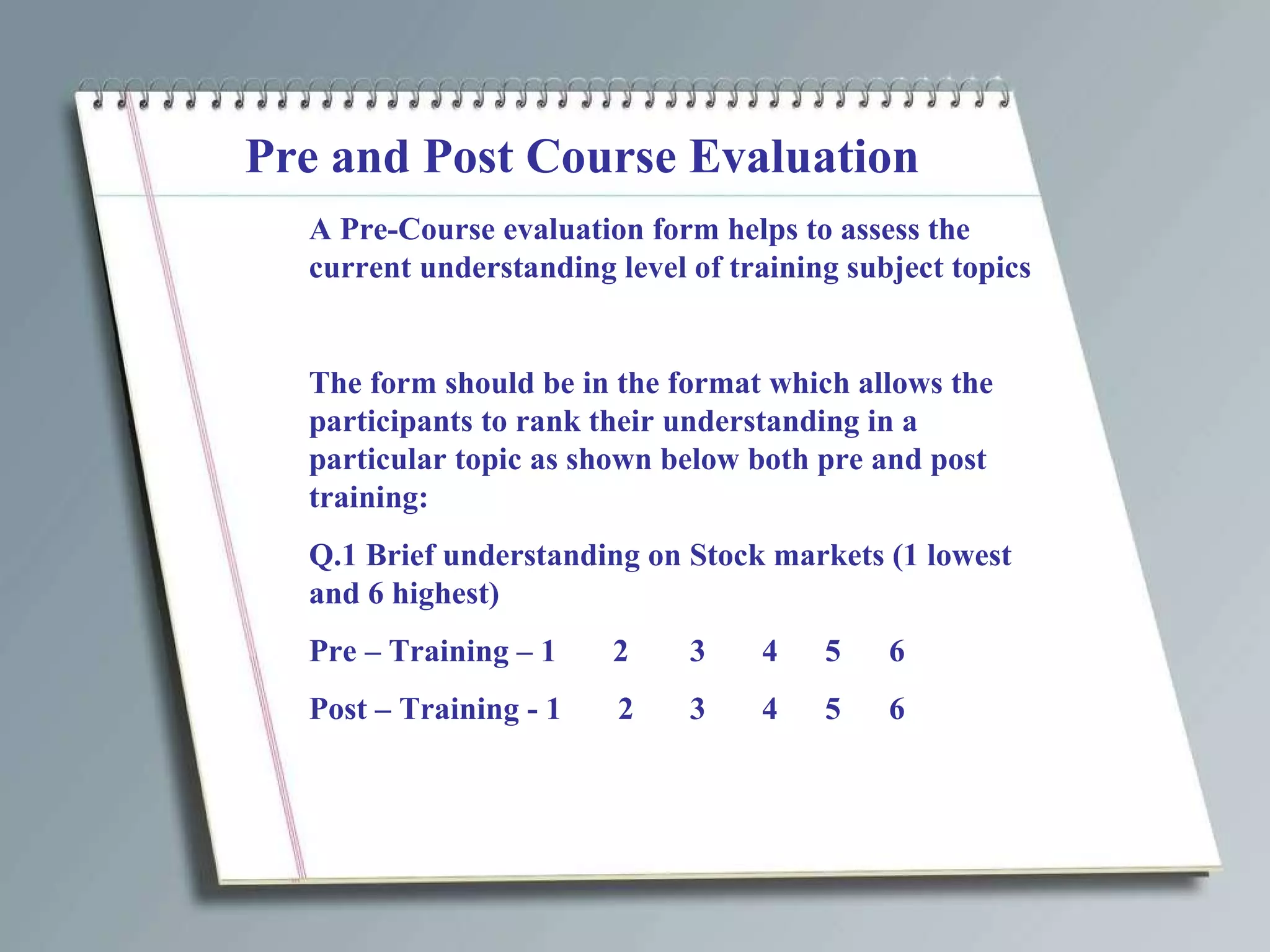 Pre and Post Course Evaluation A Pre-Course evaluation form helps to assess the current understanding level of training subject topics The form should be in the format which allows the participants to rank their understanding in a particular topic as shown below both pre and post training: Q.1 Brief understanding on Stock markets (1 lowest and 6 highest) Pre – Training – 1  2 3  4   5  6 Post – Training - 1  2 3  4   5  6 