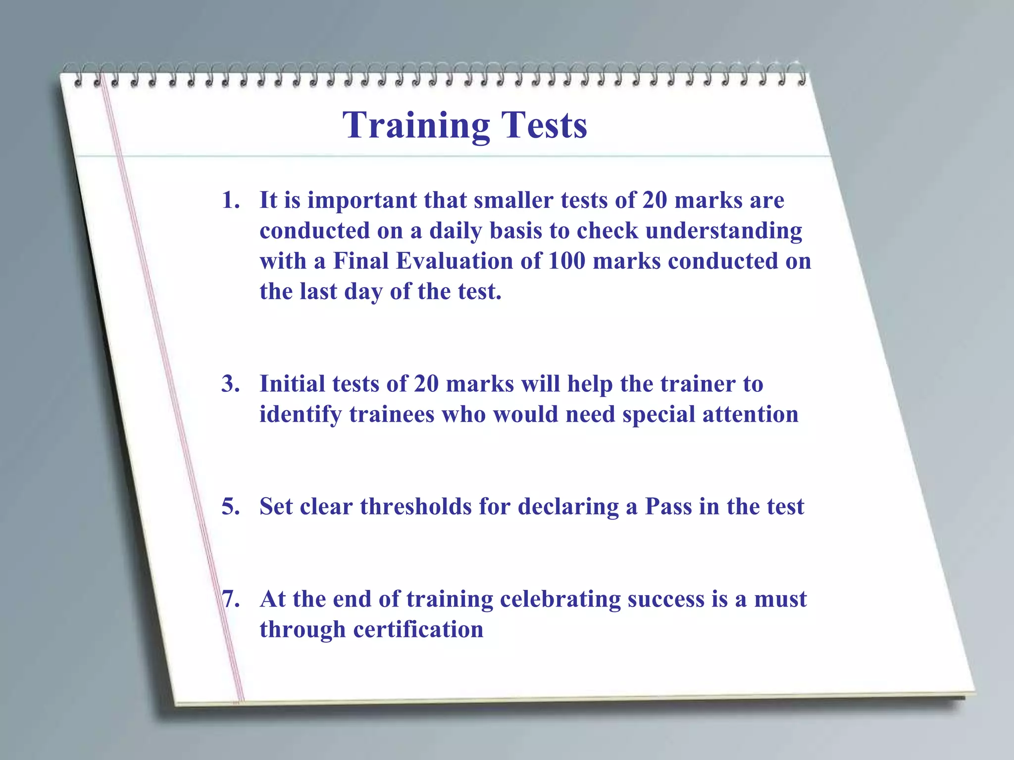 Training Tests It is important that smaller tests of 20 marks are conducted on a daily basis to check understanding with a Final Evaluation of 100 marks conducted on the last day of the test. Initial tests of 20 marks will help the trainer to identify trainees who would need special attention Set clear thresholds for declaring a Pass in the test At the end of training celebrating success is a must through certification 