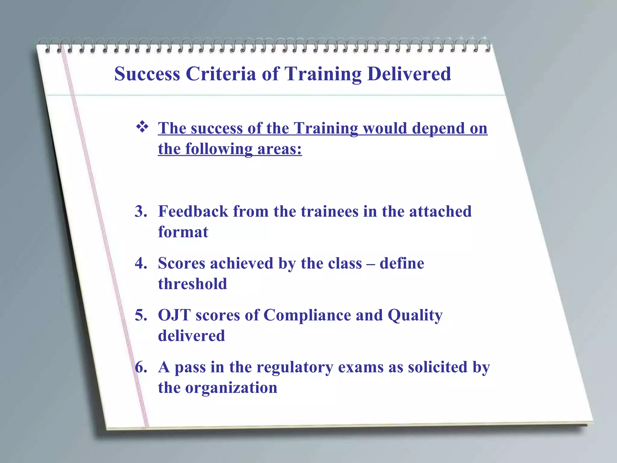 Success Criteria of Training Delivered The success of the Training would depend on the following areas: Feedback from the trainees in the attached format Scores achieved by the class – define threshold OJT scores of Compliance and Quality delivered A pass in the regulatory exams as solicited by the organization 