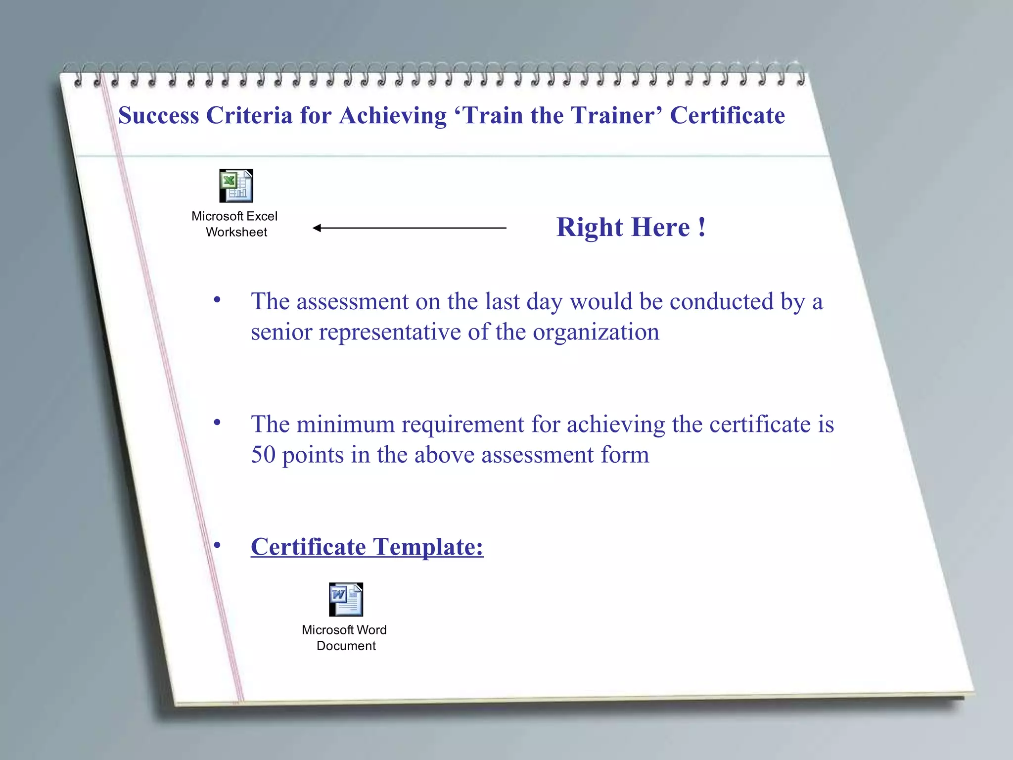 Success Criteria for Achieving ‘Train the Trainer’ Certificate Right Here ! The assessment on the last day would be conducted by a senior representative of the organization The minimum requirement for achieving the certificate is 50 points in the above assessment form Certificate Template: 