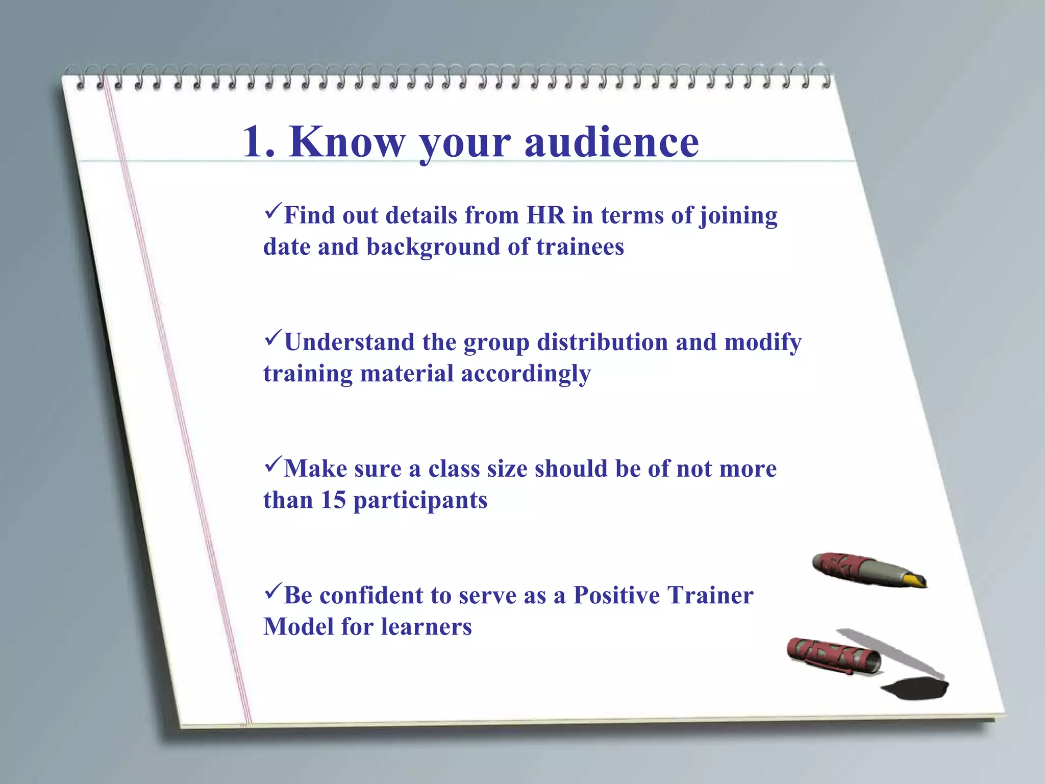 1. Know your audience Find out details from HR in terms of joining date and background of trainees Understand the group distribution and modify training material accordingly Make sure a class size should be of not more than 15 participants Be confident to serve as a Positive Trainer Model for learners 
