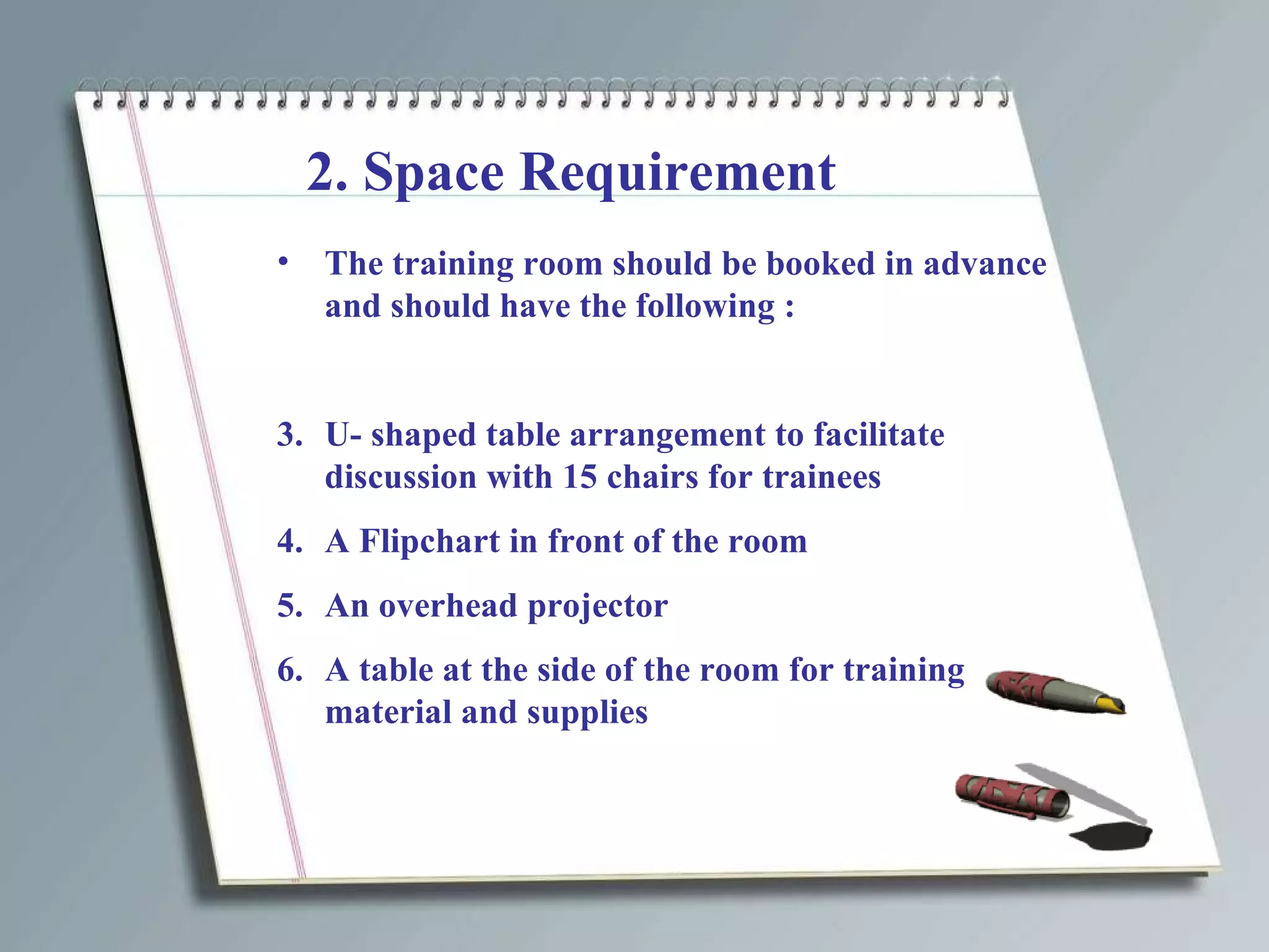 2. Space Requirement The training room should be booked in advance and should have the following : U- shaped table arrangement to facilitate discussion with 15 chairs for trainees A Flipchart in front of the room An overhead projector A table at the side of the room for training material and supplies 
