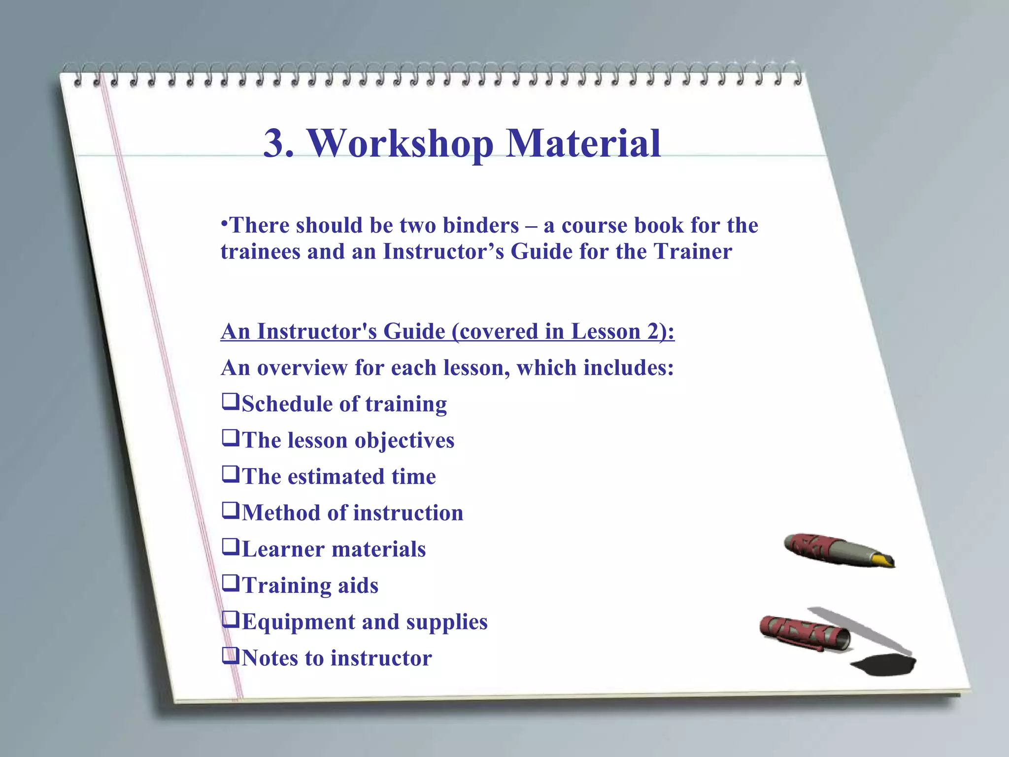 3. Workshop Material There should be two binders – a course book for the  trainees and an Instructor’s Guide for the Trainer An Instructor's Guide (covered in Lesson 2): An overview for each lesson, which includes: Schedule of training  The lesson objectives The estimated time Method of instruction Learner materials Training aids Equipment and supplies Notes to instructor 