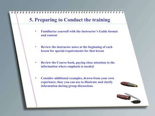 5. Preparing to Conduct the training Familiarize yourself with the Instructor’s Guide format and content Review the instructor notes at the beginning of each lesson for special requirements for that lesson Review the Course book, paying close attention to the information where emphasis is needed Consider additional examples, drawn from your own experience, thay you can use to illustrate and clarify information during group discussions 