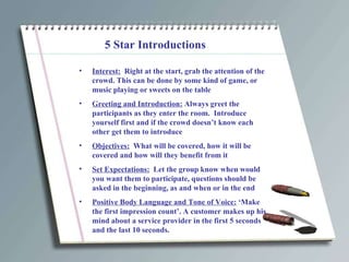 5 Star Introductions Interest:   Right at the start, grab the attention of the crowd. This can be done by some kind of game, or music playing or sweets on the table Greeting and Introduction:  Always greet the participants as they enter the room.  Introduce yourself first and if the crowd doesn’t know each other get them to introduce Objectives:   What will be covered, how it will be covered and how will they benefit from it Set Expectations:   Let the group know when would you want them to participate, questions should be asked in the beginning, as and when or in the end Positive Body Language and Tone of Voice:  ‘Make the first impression count’. A customer makes up his mind about a service provider in the first 5 seconds and the last 10 seconds. 