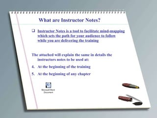 What are Instructor Notes? Instructor Notes is a tool to facilitate mind-mapping which sets the path for your audience to follow while you are delivering the training The attached will explain the same in details the instructors notes to be used at: At the beginning of the training At the beginning of any chapter 