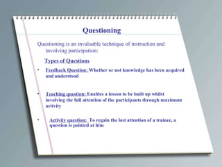 Questioning Questioning is an invaluable technique of instruction and involving participation: Types of Questions Feedback Question:  Whether or not knowledge has been acquired and understood Teaching question:  Enables a lesson to be built up whilst involving the full attention of the participants through maximum activity Activity question:  To regain the lost attention of a trainee, a question is pointed at him 