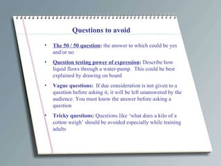 Questions to avoid The 50 / 50 question :  the answer to which could be yes and/or no Question testing power of expression :  Describe how liquid flows through a water-pump.  This could be best explained by drawing on board Vague questions:  If due consideration is not given to a question before asking it, it will be left unanswered by the audience. You must know the answer before asking a question Tricky questions:  Questions like ‘what does a kilo of a cotton weigh’ should be avoided especially while training adults 