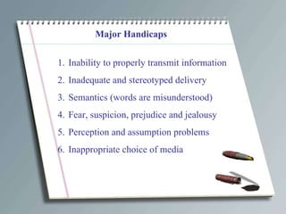 Major Handicaps Inability to properly transmit information Inadequate and stereotyped delivery Semantics (words are misunderstood) Fear, suspicion, prejudice and jealousy Perception and assumption problems Inappropriate choice of media 