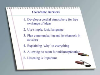 Overcome Barriers Develop a cordial atmosphere for free exchange of ideas Use simple, lucid language Plan communication and its channels in advance Explaining ‘why’ to everything Allowing no room for misinterpretation Listening is important 