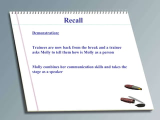Recall Demonstration: Trainees are now back from the break and a trainee asks Molly to tell them how is Molly as a person Molly combines her communication skills and takes the stage as a speaker 