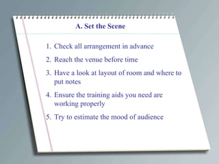 A. Set the Scene Check all arrangement in advance Reach the venue before time Have a look at layout of room and where to put notes Ensure the training aids you need are working properly Try to estimate the mood of audience  